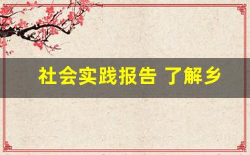 社会实践报告 了解乡村振兴_大学生乡村振兴社会实践报告总结